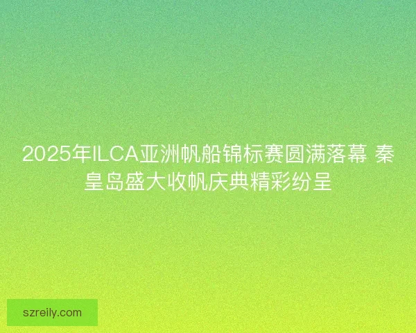 2025年ILCA亚洲帆船锦标赛圆满落幕 秦皇岛盛大收帆庆典精彩纷呈