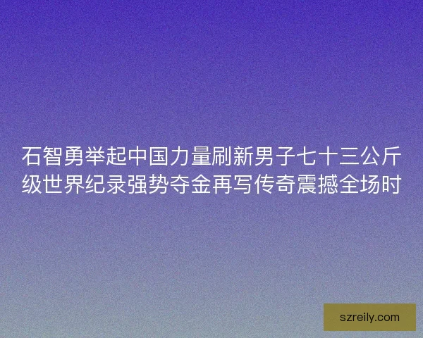 石智勇举起中国力量刷新男子七十三公斤级世界纪录强势夺金再写传奇震撼全场时