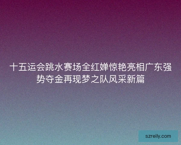 十五运会跳水赛场全红婵惊艳亮相广东强势夺金再现梦之队风采新篇