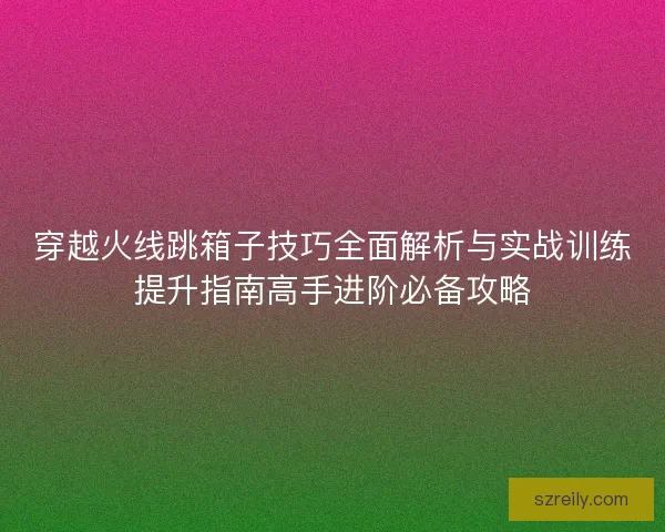 穿越火线跳箱子技巧全面解析与实战训练提升指南高手进阶必备攻略