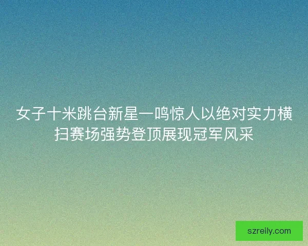 女子十米跳台新星一鸣惊人以绝对实力横扫赛场强势登顶展现冠军风采