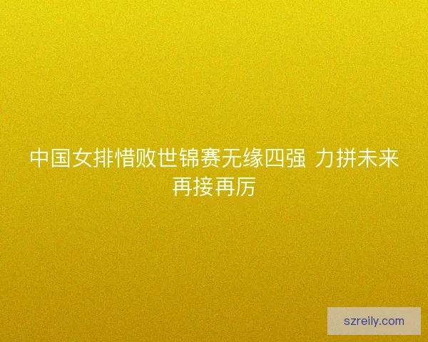 中国女排惜败世锦赛无缘四强 力拼未来再接再厉