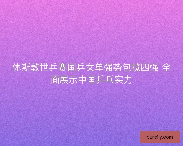休斯敦世乒赛国乒女单强势包揽四强 全面展示中国乒乓实力