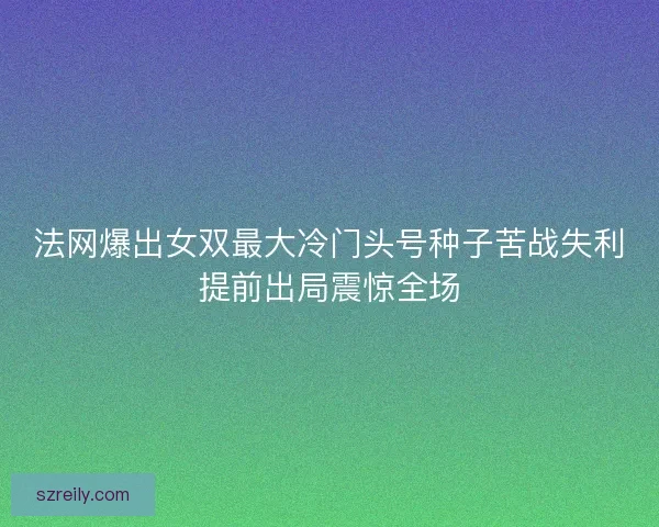 法网爆出女双最大冷门头号种子苦战失利提前出局震惊全场